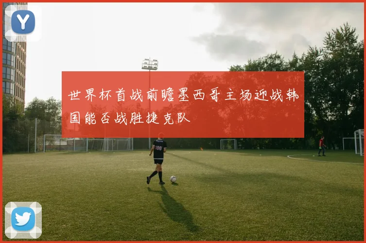 世界杯首战前瞻墨西哥主场迎战韩国能否战胜捷克队