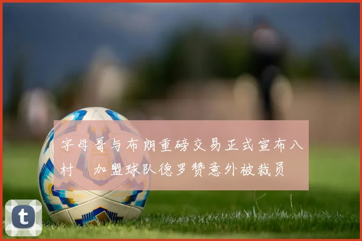 字母哥与布朗重磅交易正式宣布八村塁加盟球队德罗赞意外被裁员