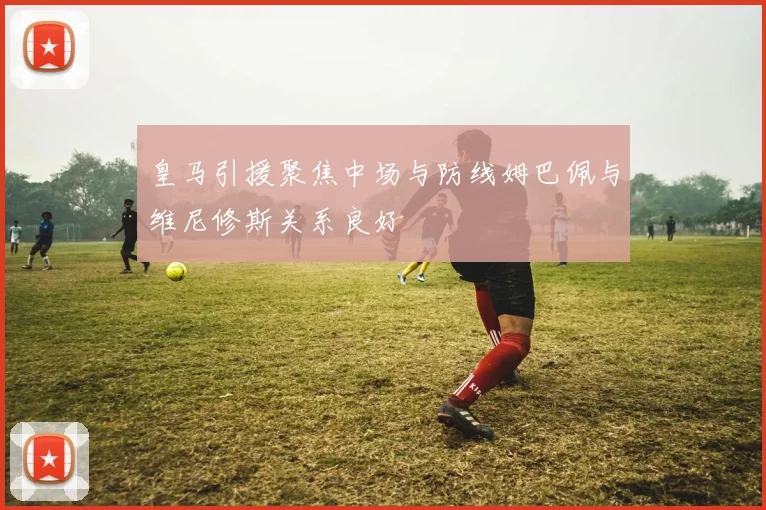皇马引援聚焦中场与防线姆巴佩与维尼修斯关系良好