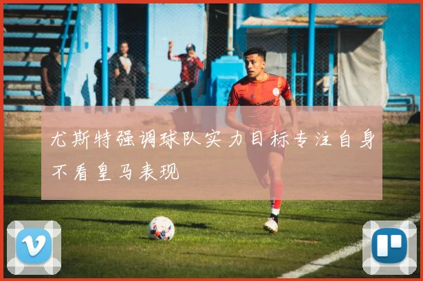 尤斯特强调球队实力目标专注自身不看皇马表现