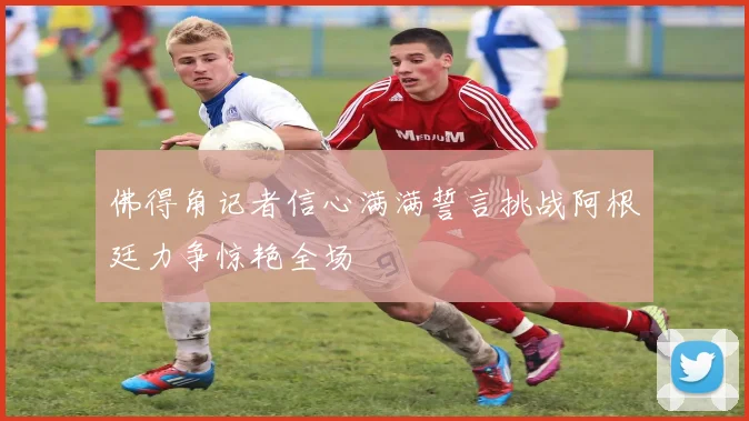 佛得角记者信心满满誓言挑战阿根廷力争惊艳全场