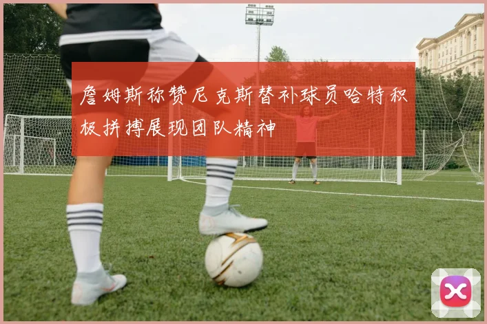 詹姆斯称赞尼克斯替补球员哈特积极拼搏展现团队精神
