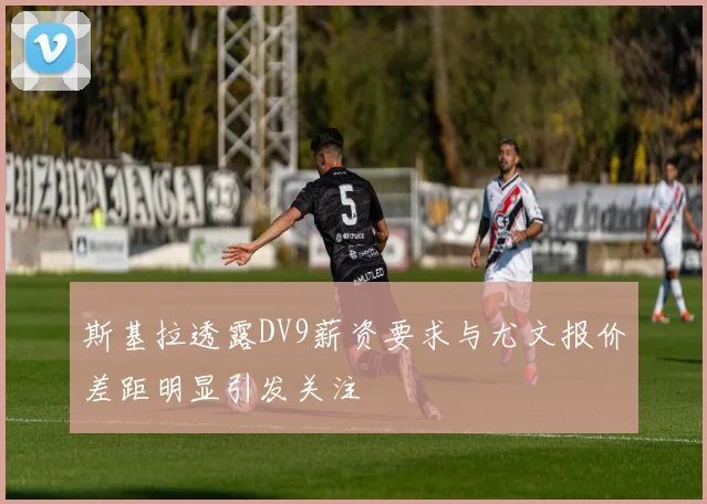 斯基拉透露DV9薪资要求与尤文报价差距明显引发关注
