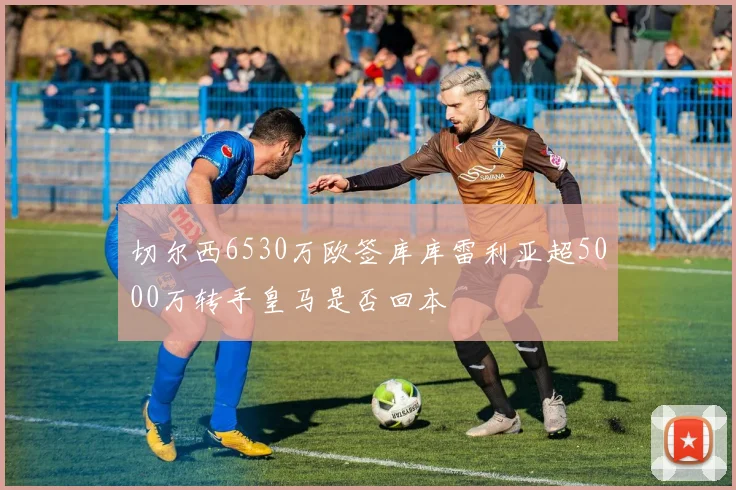 切尔西6530万欧签库库雷利亚超5000万转手皇马是否回本