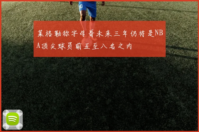 莱格勒称字母哥未来三年仍将是NBA顶尖球员前五至八名之内