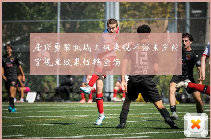 唐斯勇敢挑战文班表现不俗米罗防守视觉效果惊艳全场